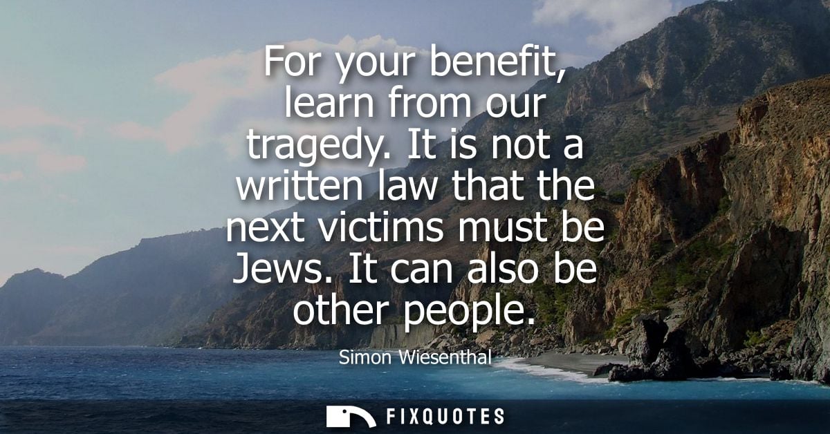 For your benefit, learn from our tragedy. It is not a written law that the next victims must be Jews. It can also be oth
