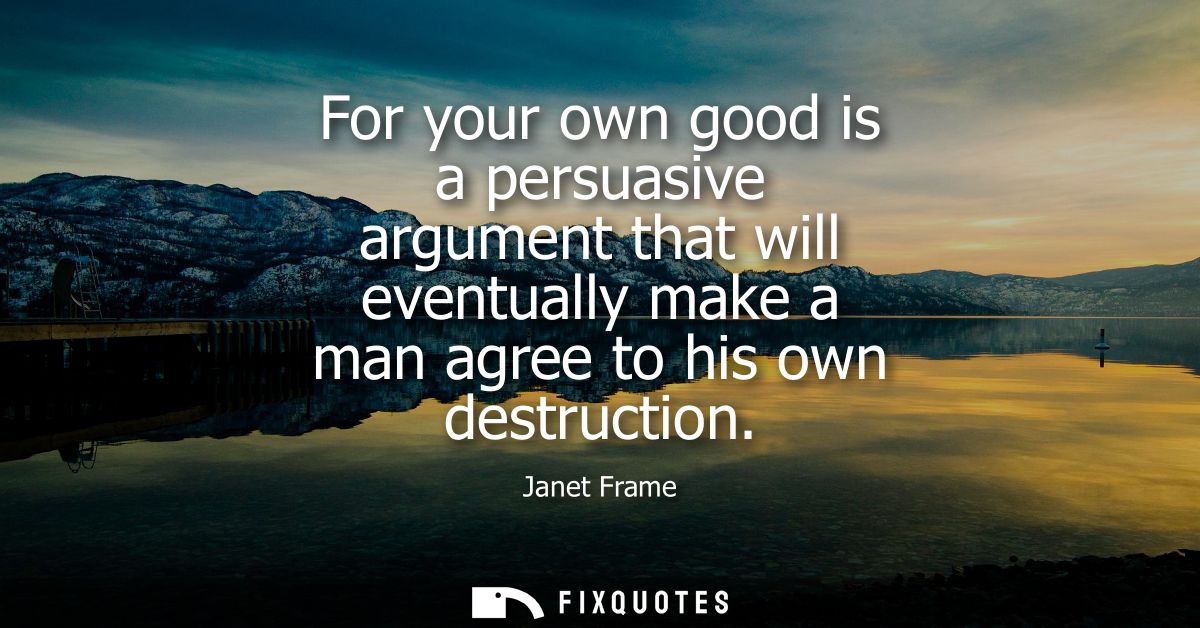 For your own good is a persuasive argument that will eventually make a man agree to his own destruction