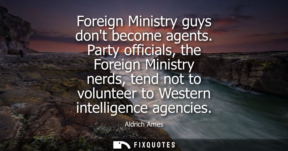 Foreign Ministry guys dont become agents. Party officials, the Foreign Ministry nerds, tend not to volunteer to Western 