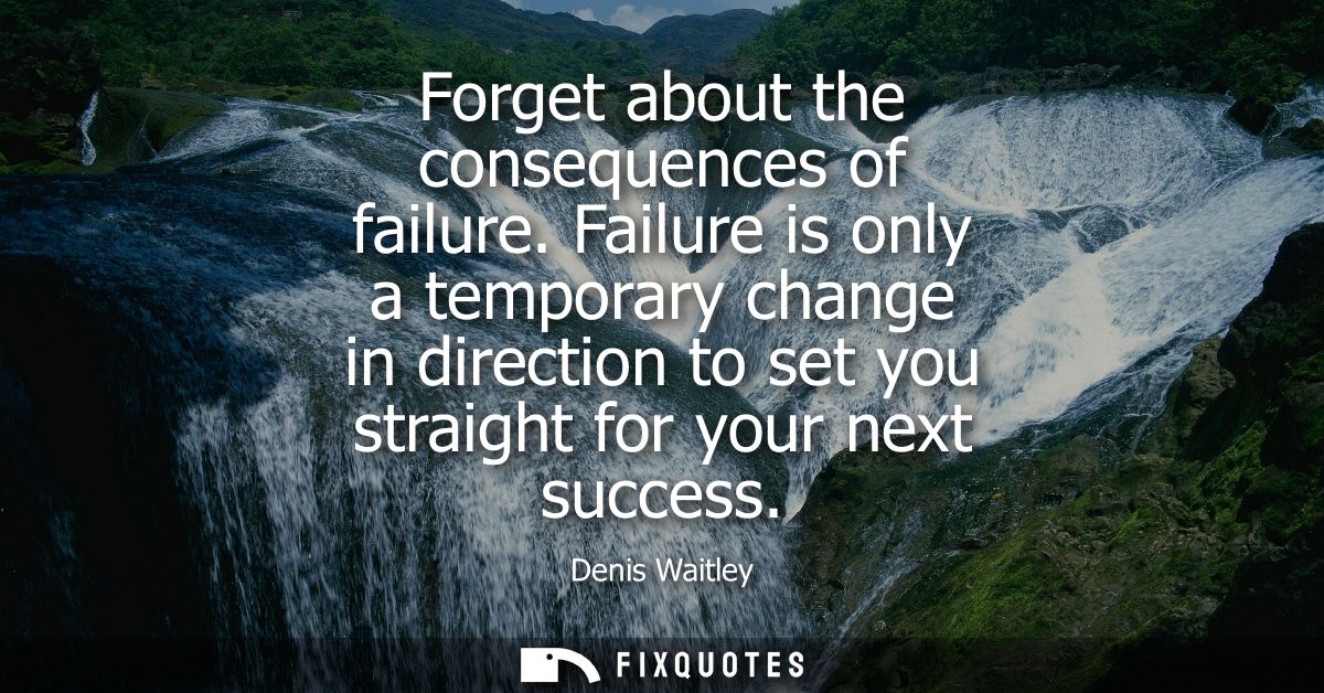 Forget about the consequences of failure. Failure is only a temporary change in direction to set you straight for your n