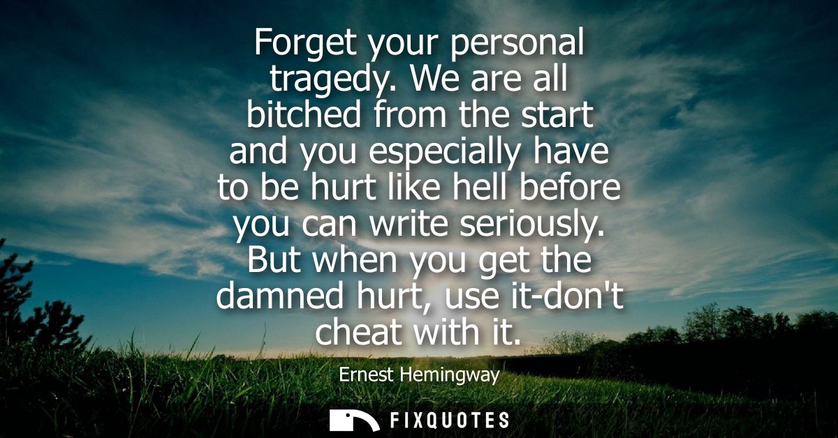 Forget your personal tragedy. We are all bitched from the start and you especially have to be hurt like hell before you 