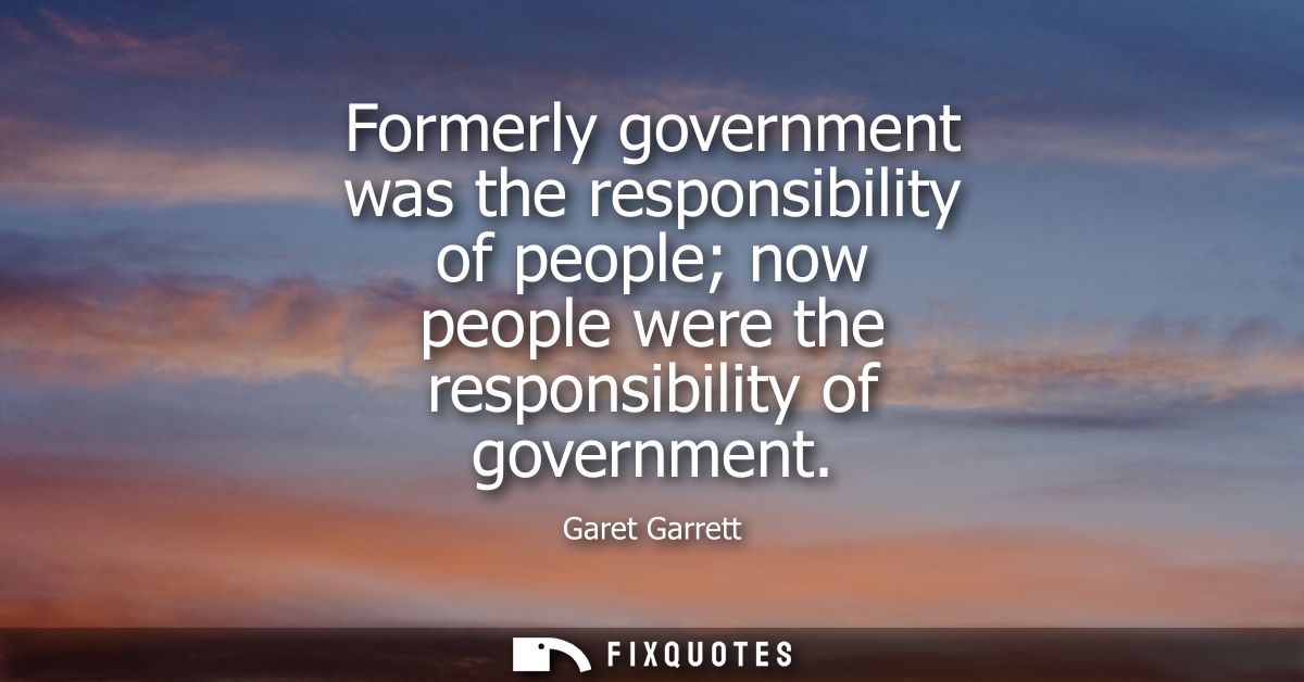 Formerly government was the responsibility of people now people were the responsibility of government