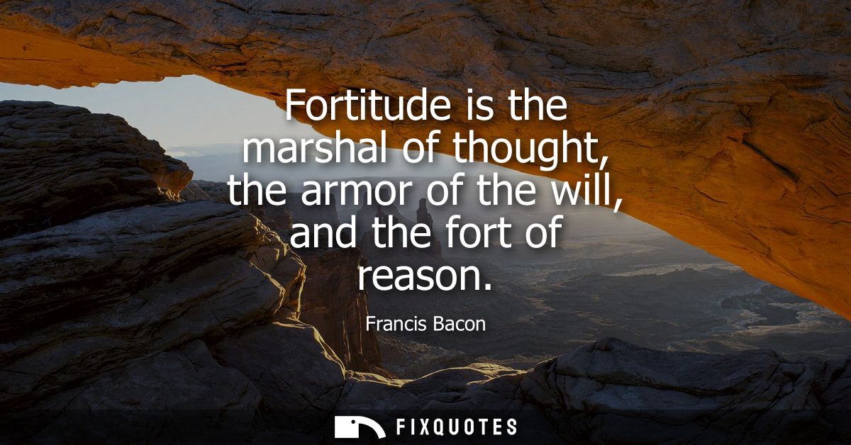 Fortitude is the marshal of thought, the armor of the will, and the fort of reason