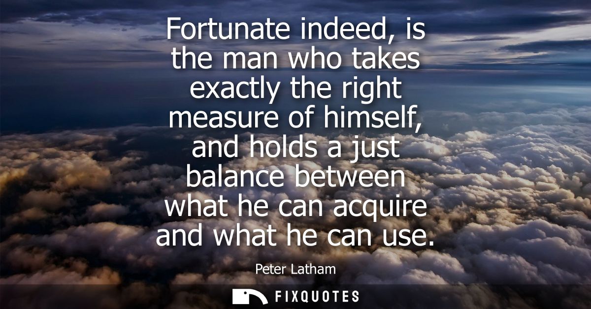 Fortunate indeed, is the man who takes exactly the right measure of himself, and holds a just balance between what he ca