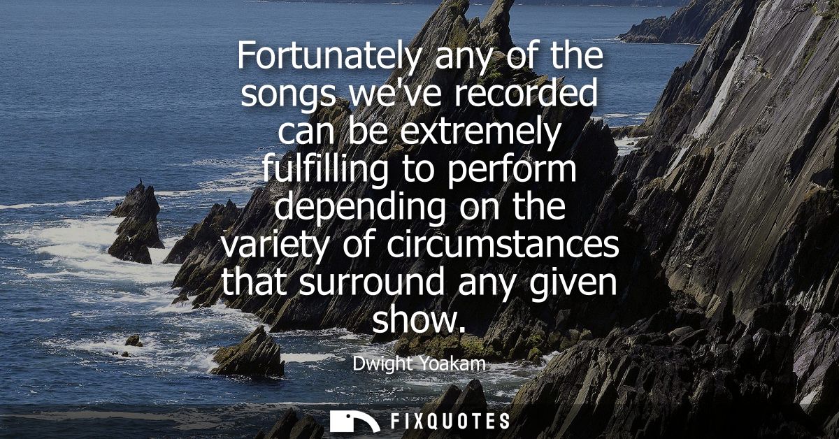 Fortunately any of the songs weve recorded can be extremely fulfilling to perform depending on the variety of circumstan