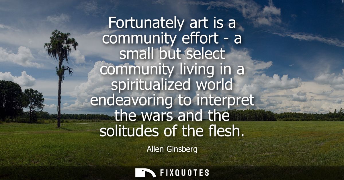 Fortunately art is a community effort - a small but select community living in a spiritualized world endeavoring to inte