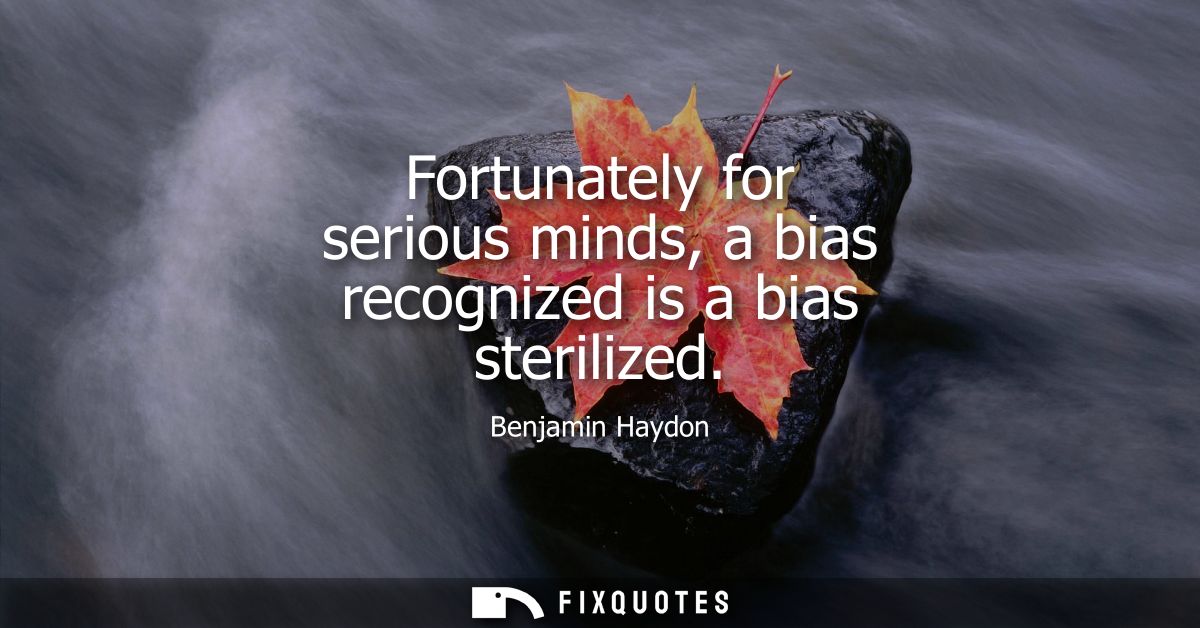 Fortunately for serious minds, a bias recognized is a bias sterilized