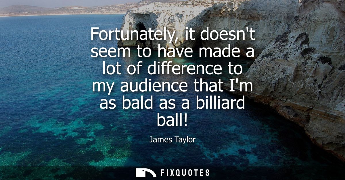 Fortunately, it doesnt seem to have made a lot of difference to my audience that Im as bald as a billiard ball!