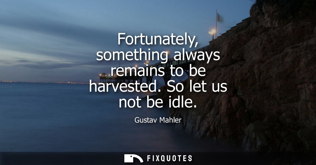 Fortunately, something always remains to be harvested. So let us not be idle