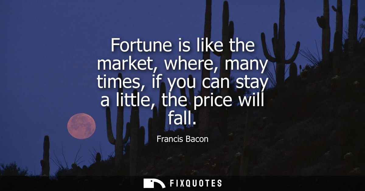 Fortune is like the market, where, many times, if you can stay a little, the price will fall - Francis Bacon