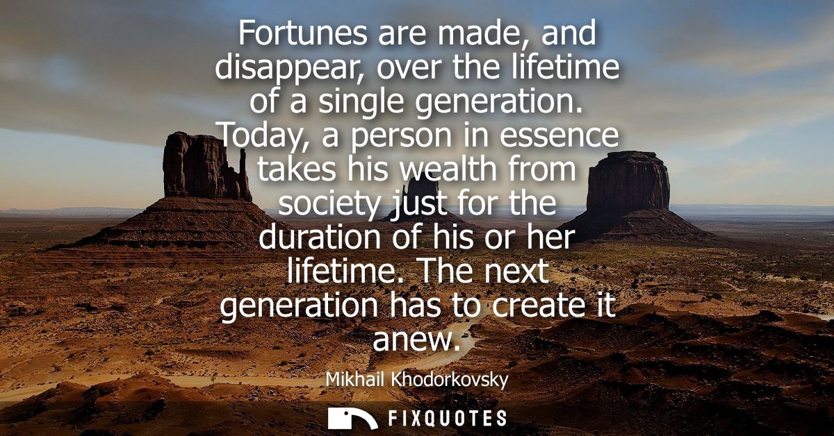 Fortunes are made, and disappear, over the lifetime of a single generation. Today, a person in essence takes his wealth 