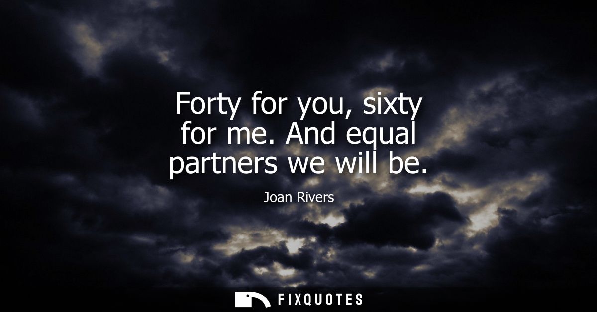 Forty for you, sixty for me. And equal partners we will be