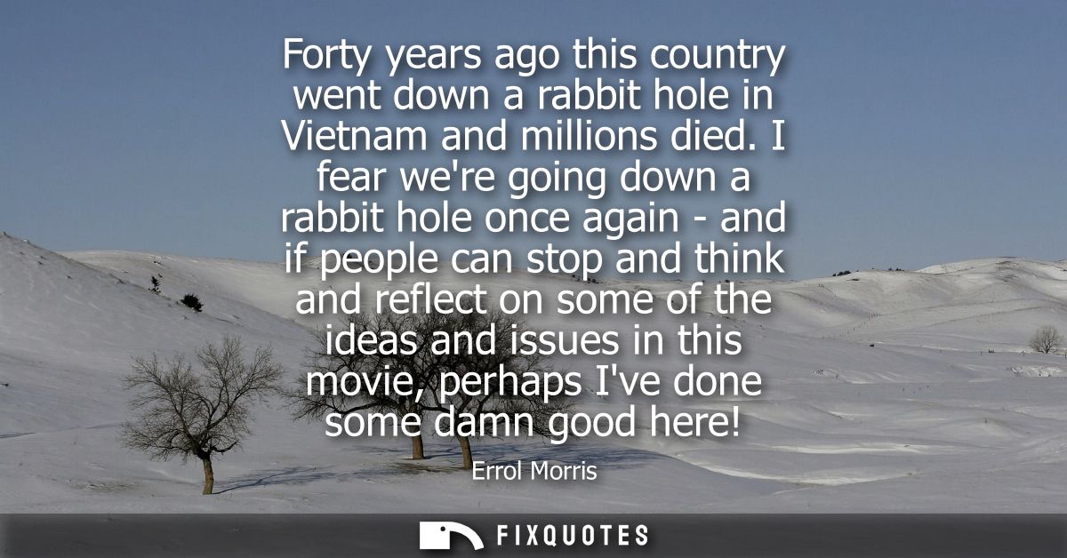 Forty years ago this country went down a rabbit hole in Vietnam and millions died. I fear were going down a rabbit hole 