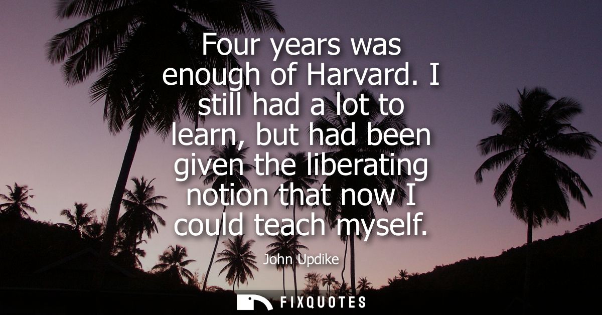 Four years was enough of Harvard. I still had a lot to learn, but had been given the liberating notion that now I could 