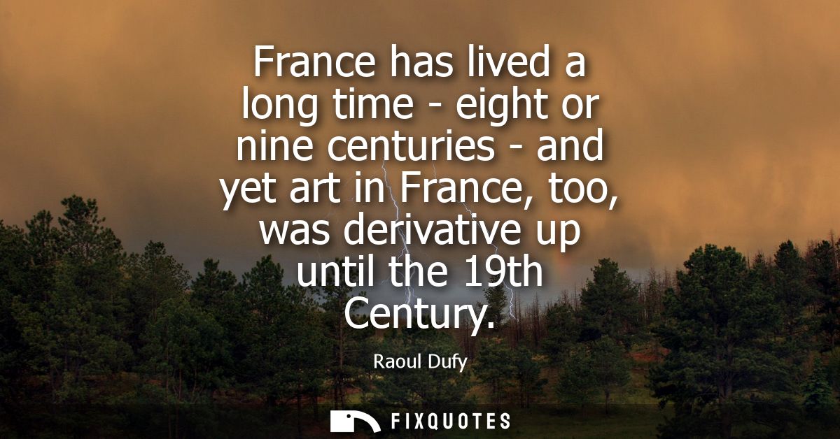 France has lived a long time - eight or nine centuries - and yet art in France, too, was derivative up until the 19th Ce