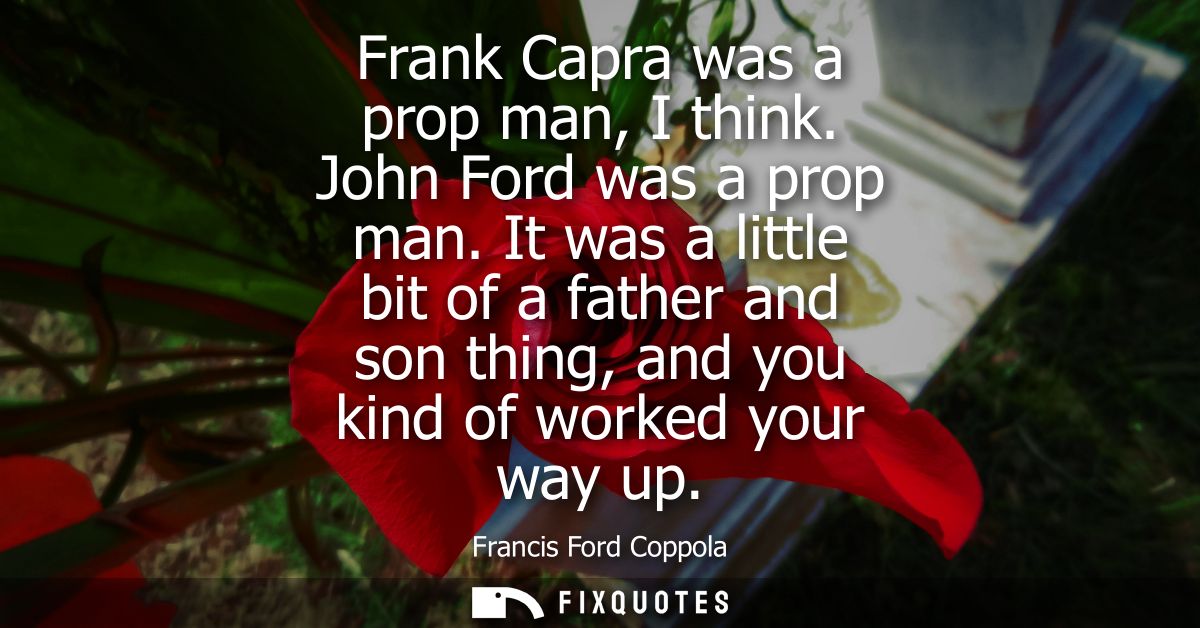 Frank Capra was a prop man, I think. John Ford was a prop man. It was a little bit of a father and son thing, and you ki
