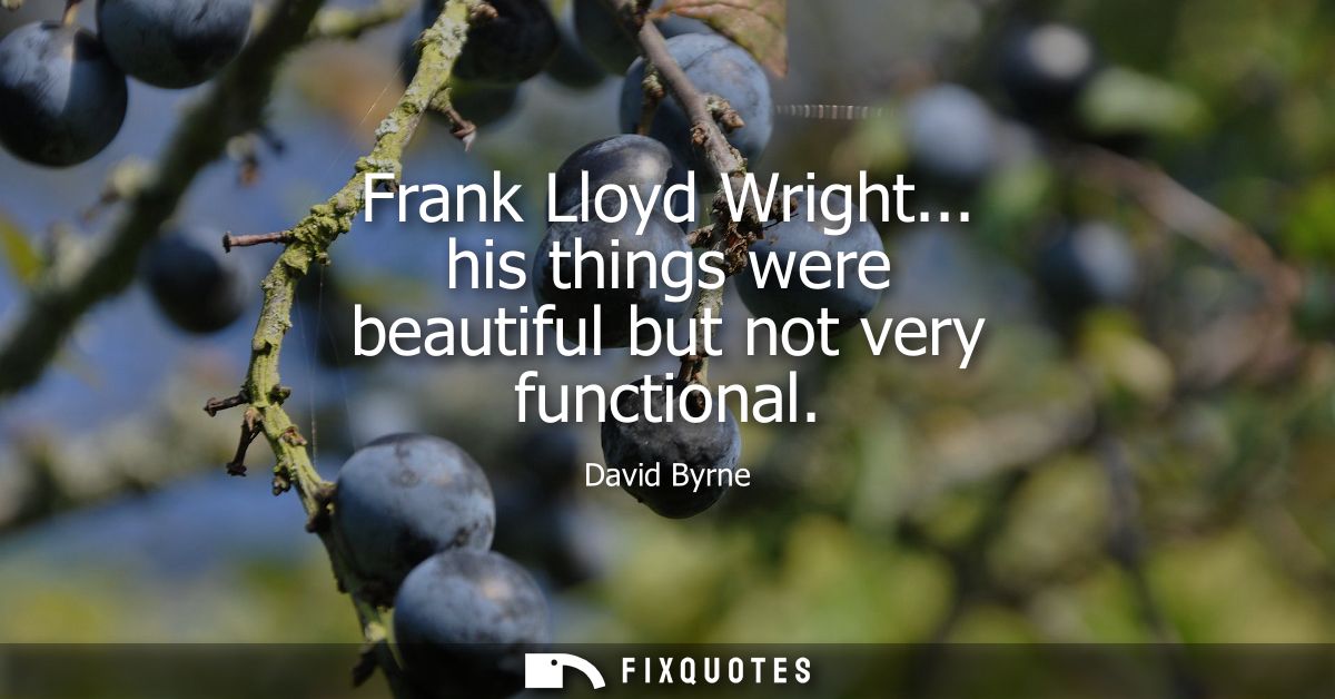 Frank Lloyd Wright... his things were beautiful but not very functional