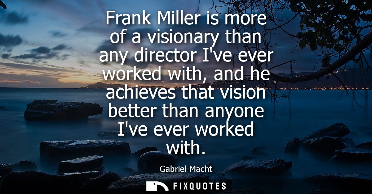 Frank Miller is more of a visionary than any director Ive ever worked with, and he achieves that vision better than anyo