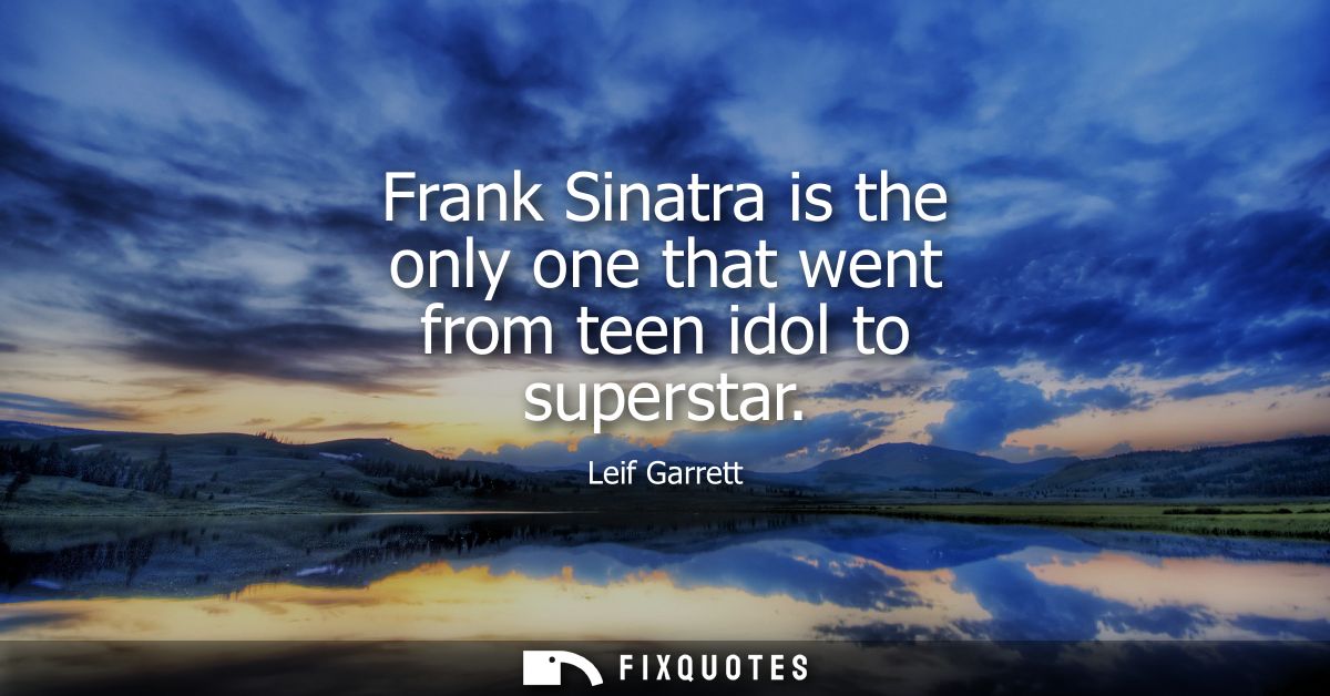 Frank Sinatra is the only one that went from teen idol to superstar