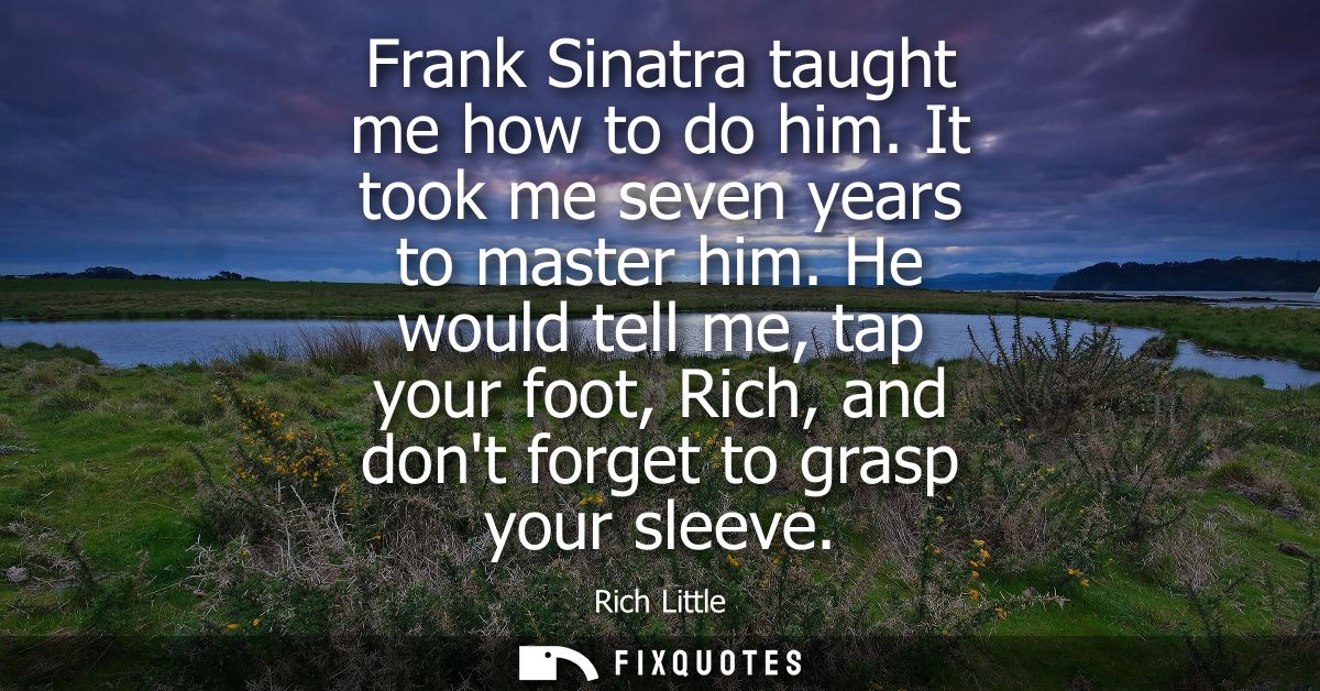Frank Sinatra taught me how to do him. It took me seven years to master him. He would tell me, tap your foot, Rich, and 