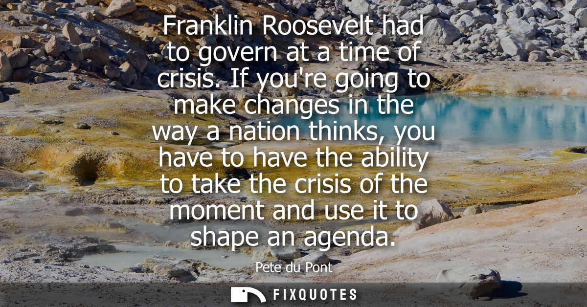 Franklin Roosevelt had to govern at a time of crisis. If youre going to make changes in the way a nation thinks, you hav