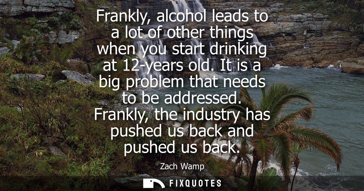 Frankly, alcohol leads to a lot of other things when you start drinking at 12-years old. It is a big problem that needs 