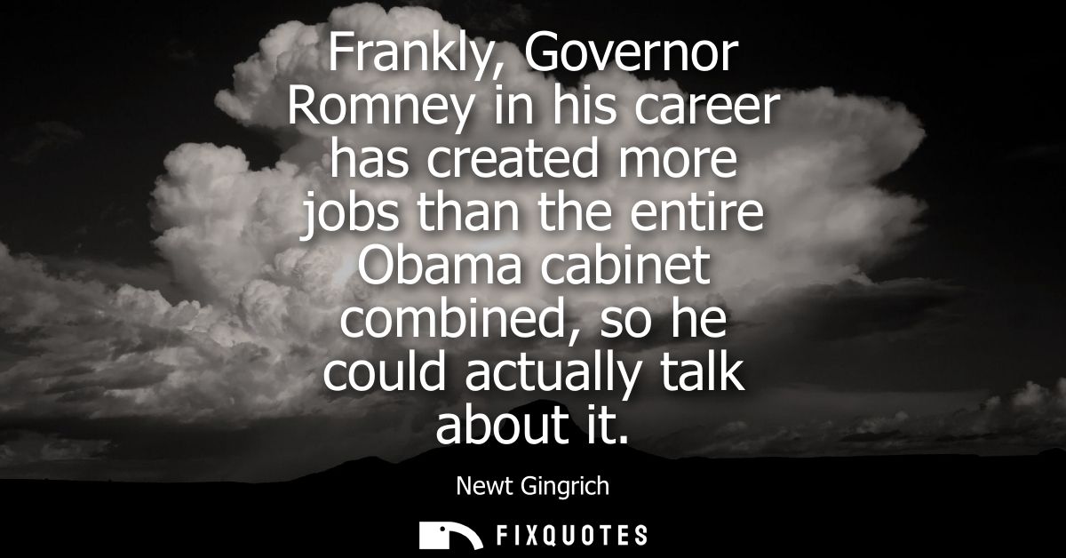 Frankly, Governor Romney in his career has created more jobs than the entire Obama cabinet combined, so he could actuall