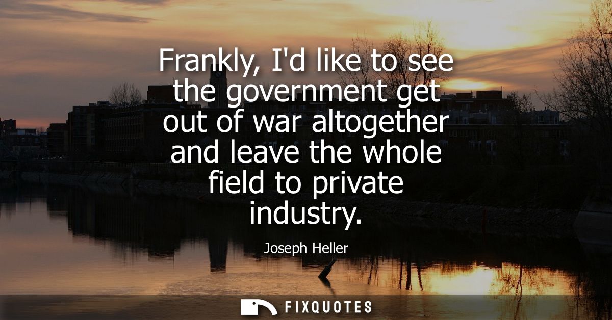 Frankly, Id like to see the government get out of war altogether and leave the whole field to private industry