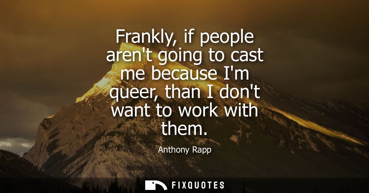Frankly, if people arent going to cast me because Im queer, than I dont want to work with them