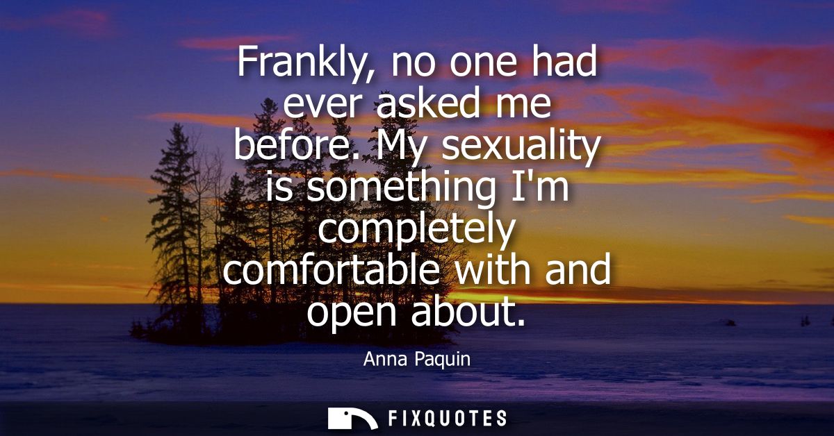 Frankly, no one had ever asked me before. My sexuality is something Im completely comfortable with and open about