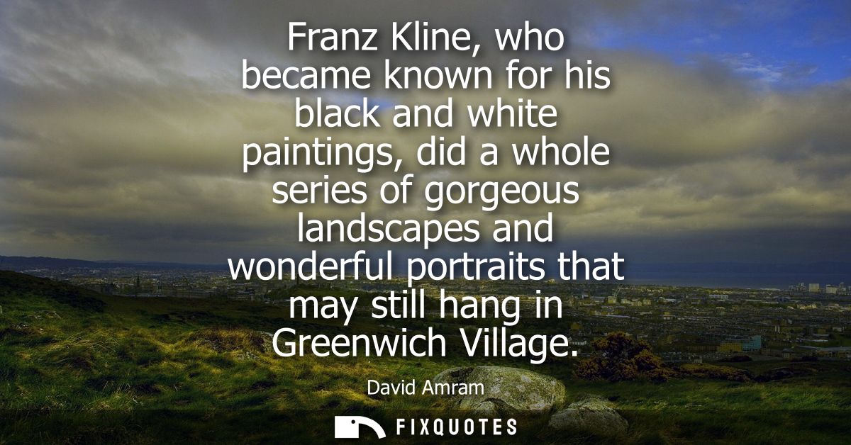 Franz Kline, who became known for his black and white paintings, did a whole series of gorgeous landscapes and wonderful
