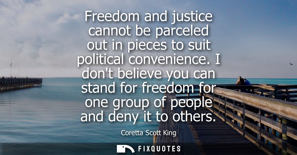 Freedom and justice cannot be parceled out in pieces to suit political convenience. I dont believe you can stand for fre