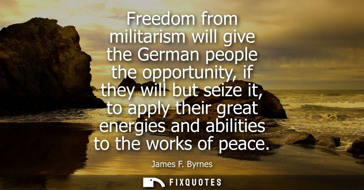 Freedom from militarism will give the German people the opportunity, if they will but seize it, to apply their great ene