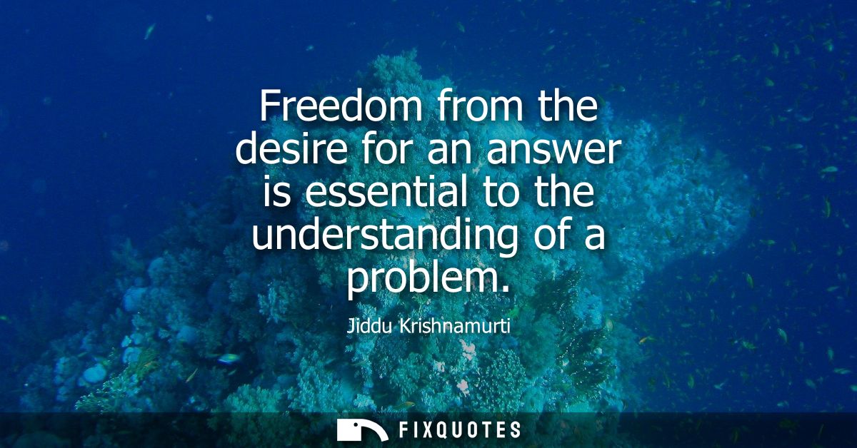 Freedom from the desire for an answer is essential to the understanding of a problem