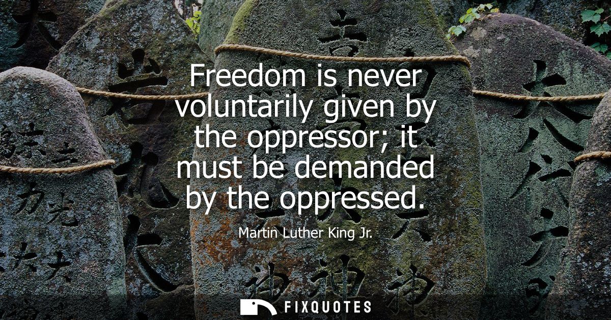 Freedom is never voluntarily given by the oppressor it must be demanded by the oppressed