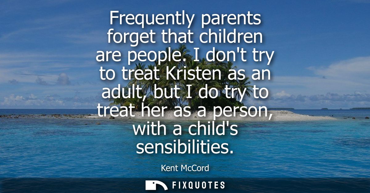 Frequently parents forget that children are people. I dont try to treat Kristen as an adult, but I do try to treat her a