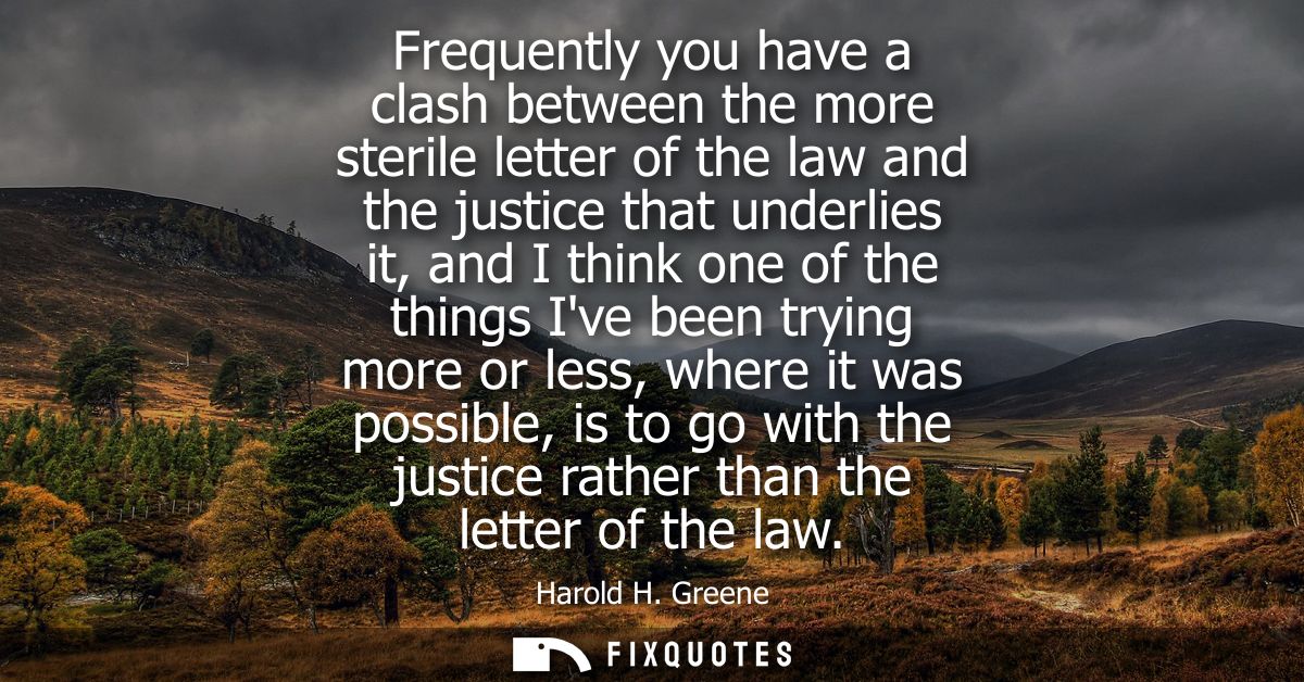 Frequently you have a clash between the more sterile letter of the law and the justice that underlies it, and I think on