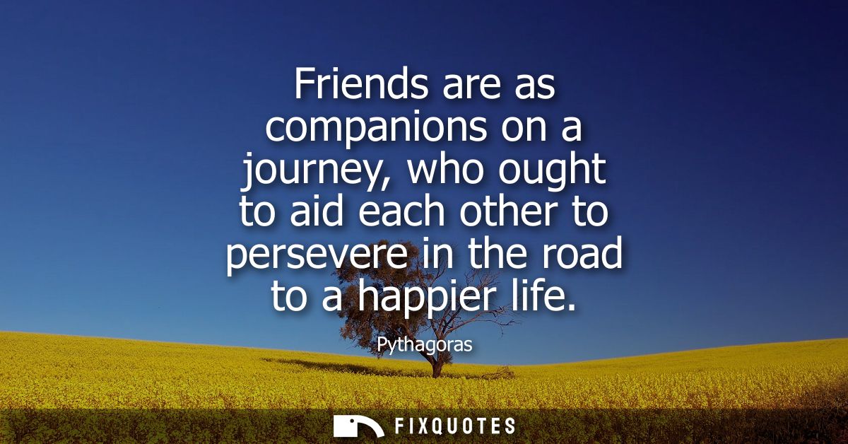 Friends are as companions on a journey, who ought to aid each other to persevere in the road to a happier life