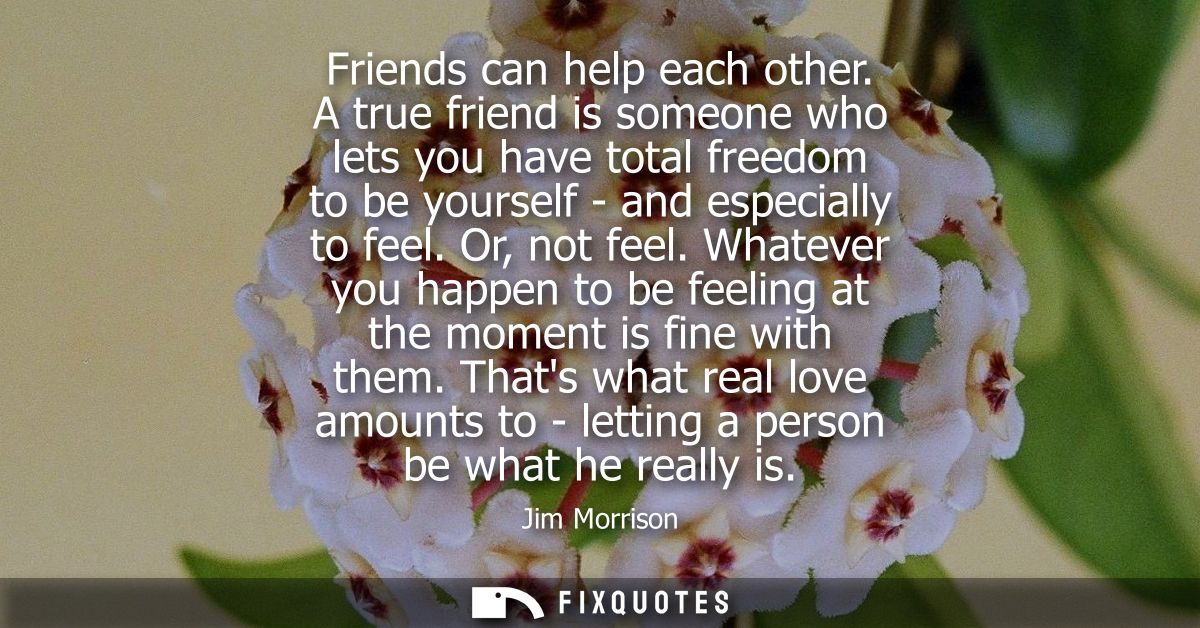 Friends can help each other. A true friend is someone who lets you have total freedom to be yourself - and especially to