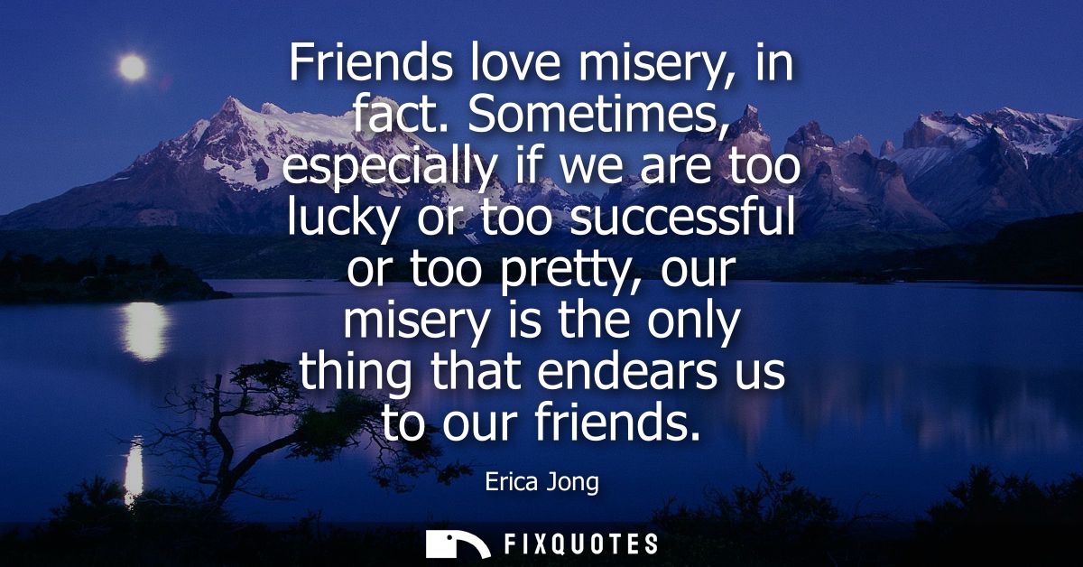 Friends love misery, in fact. Sometimes, especially if we are too lucky or too successful or too pretty, our misery is t