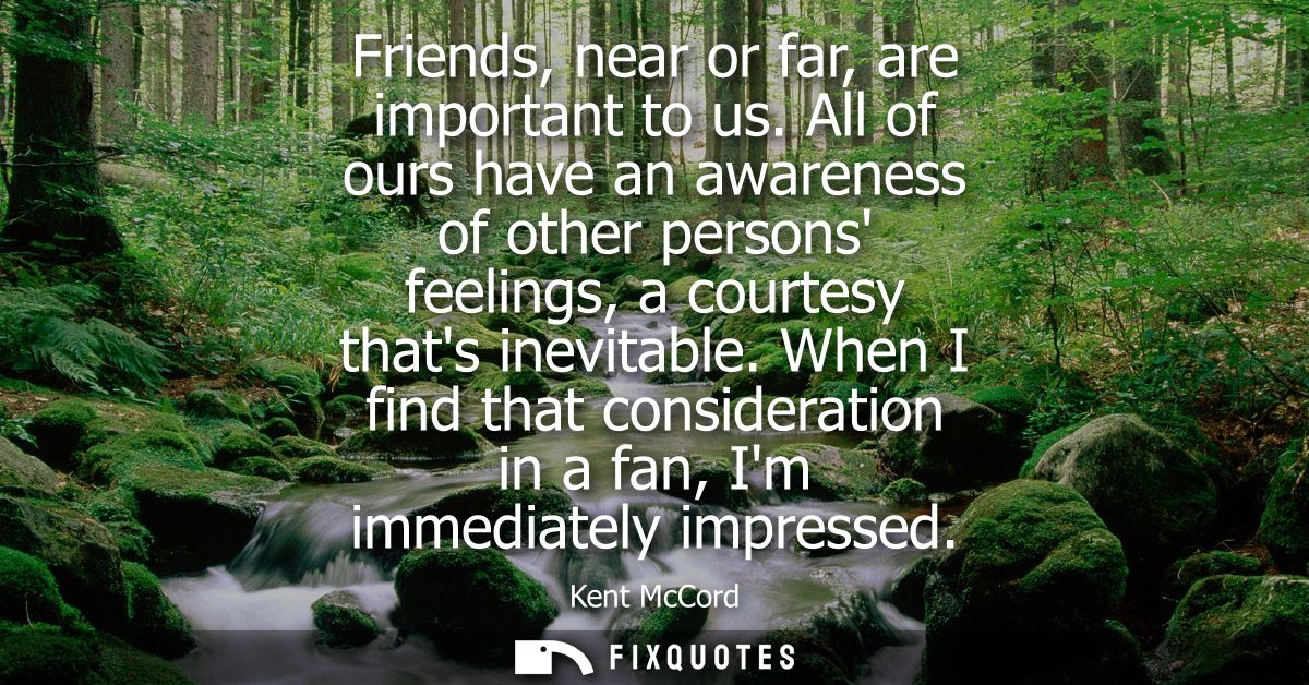 Friends, near or far, are important to us. All of ours have an awareness of other persons feelings, a courtesy thats ine