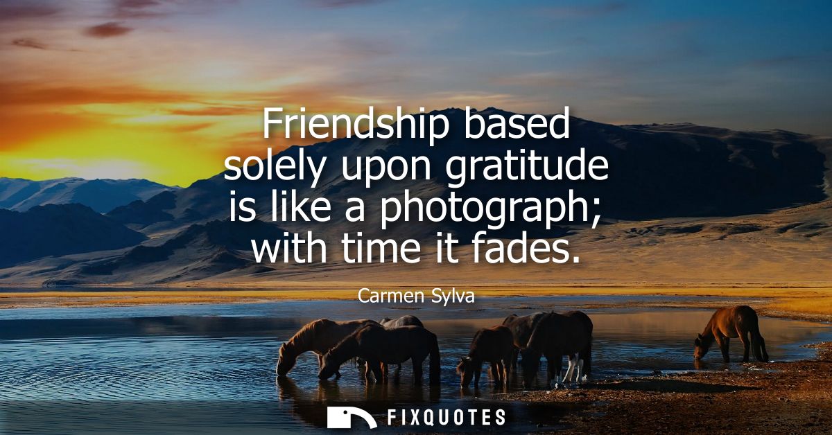 Friendship based solely upon gratitude is like a photograph with time it fades