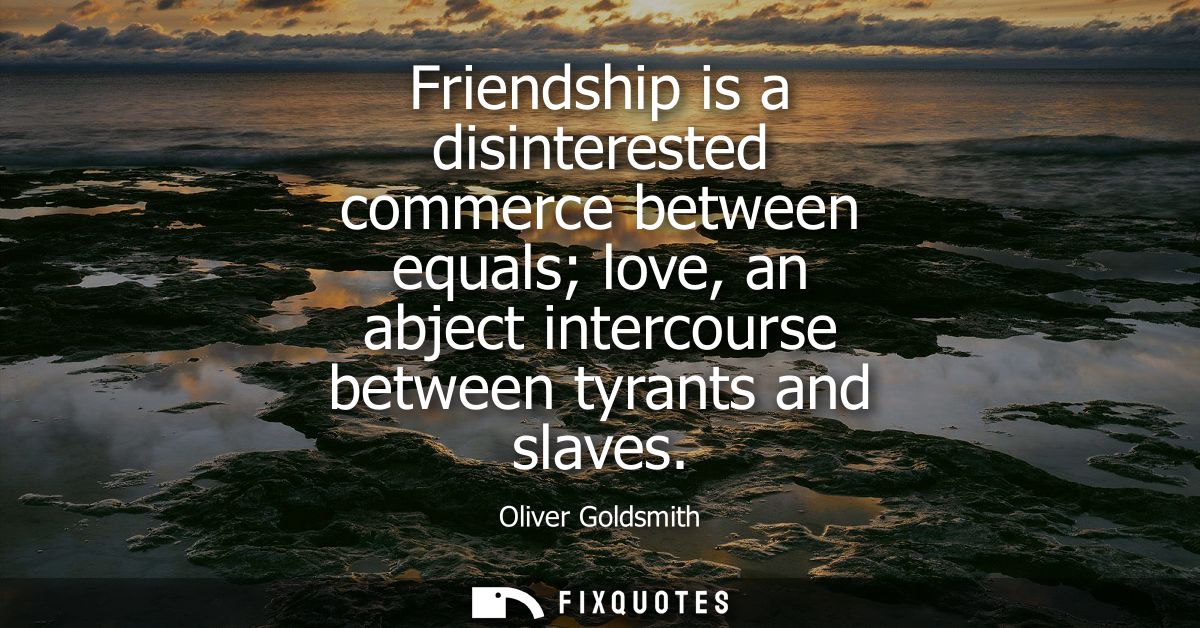 Friendship is a disinterested commerce between equals love, an abject intercourse between tyrants and slaves