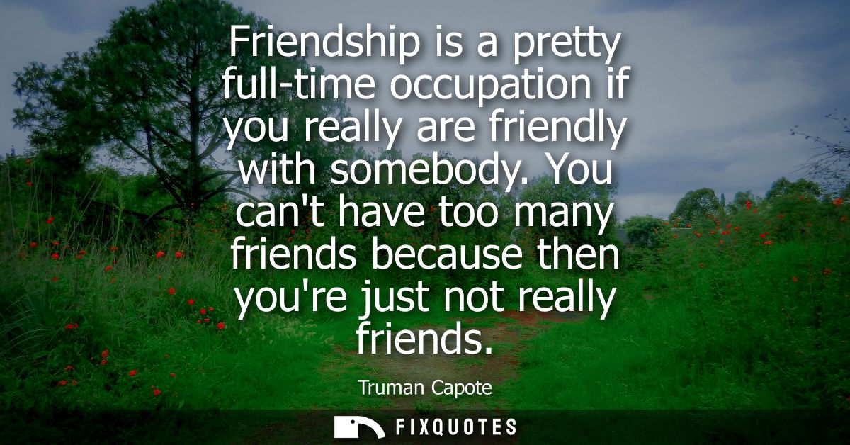 Friendship is a pretty full-time occupation if you really are friendly with somebody. You cant have too many friends bec