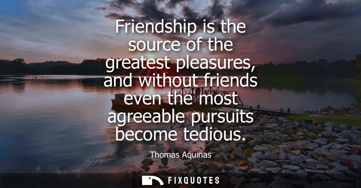 Friendship is the source of the greatest pleasures, and without friends even the most agreeable pursuits become tedious