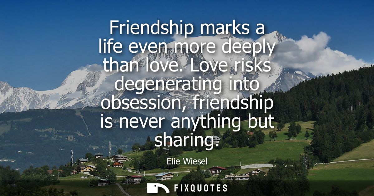 Friendship marks a life even more deeply than love. Love risks degenerating into obsession, friendship is never anything
