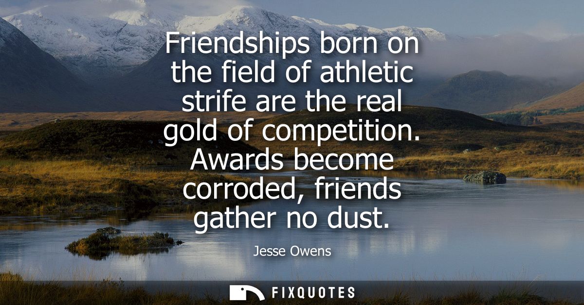 Friendships born on the field of athletic strife are the real gold of competition. Awards become corroded, friends gathe