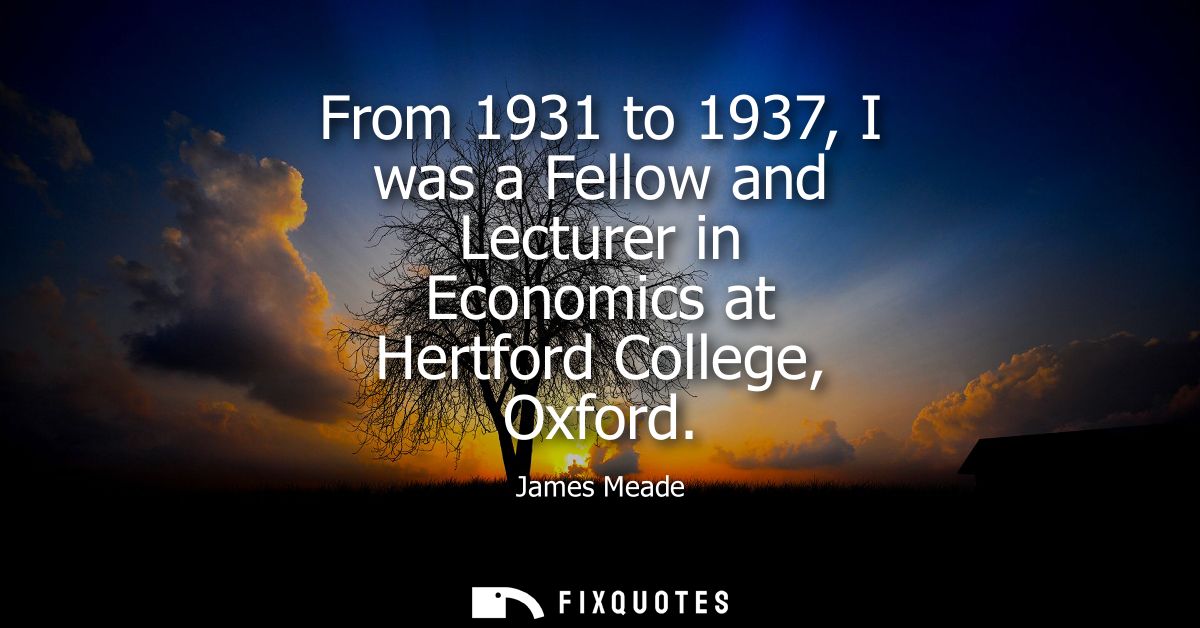 From 1931 to 1937, I was a Fellow and Lecturer in Economics at Hertford College, Oxford