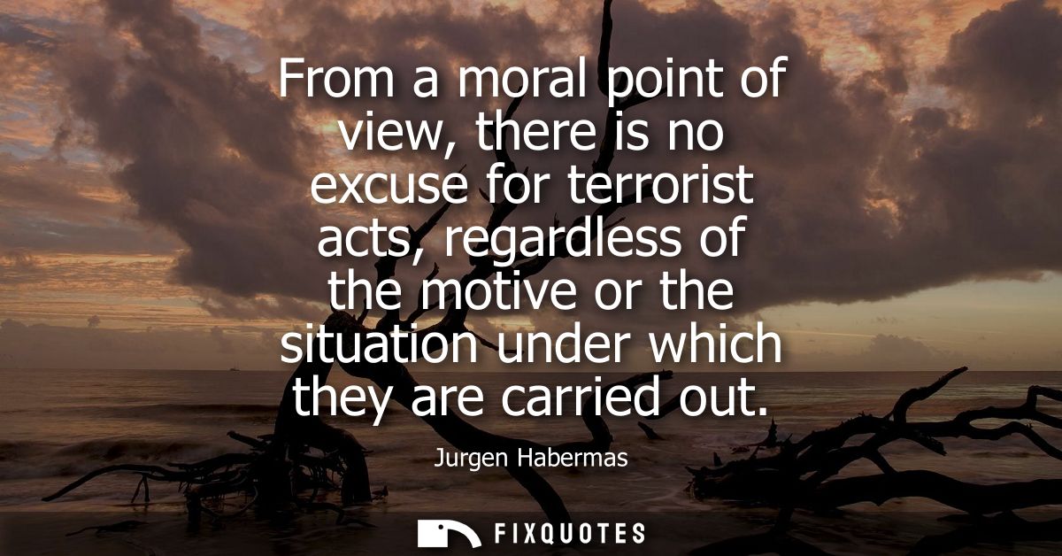 From a moral point of view, there is no excuse for terrorist acts, regardless of the motive or the situation under which