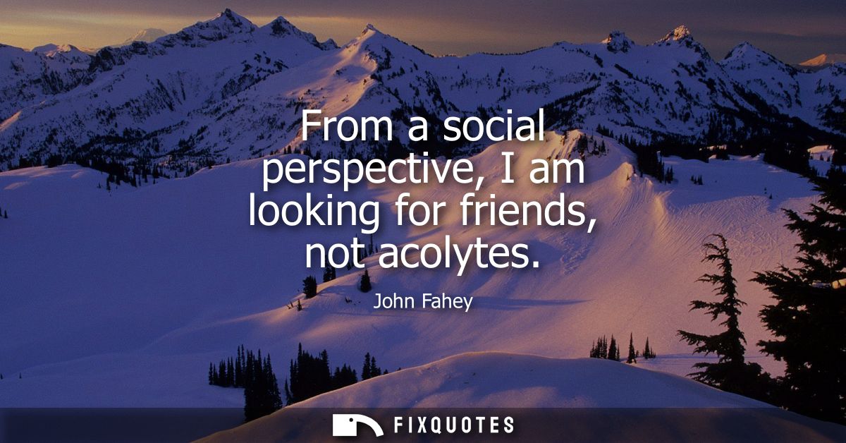 From a social perspective, I am looking for friends, not acolytes